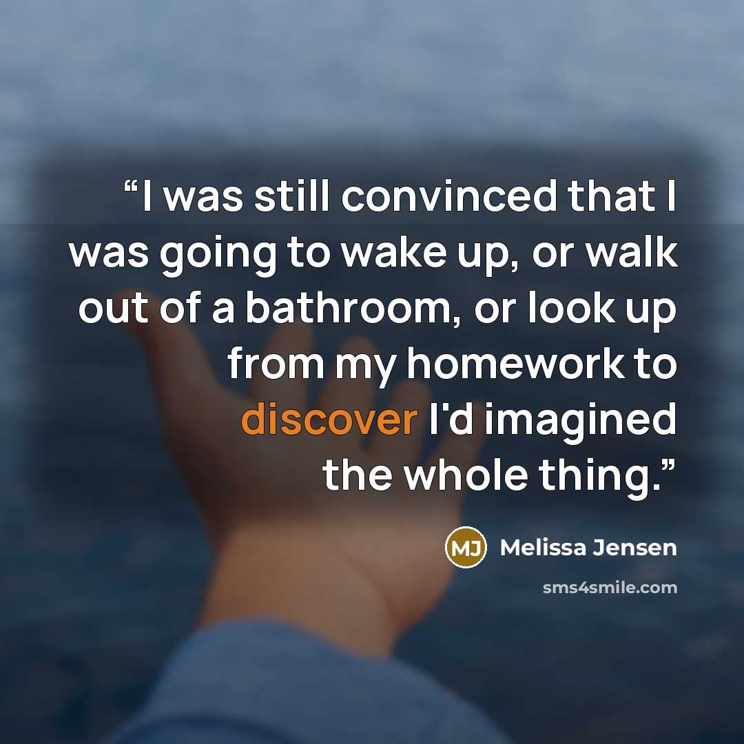 “I was still convinced that I was going to wake up, or walk out of a bathroom, or look up from my homework to discover I'd imagined the whole thing.” quote by Melissa Jensen
