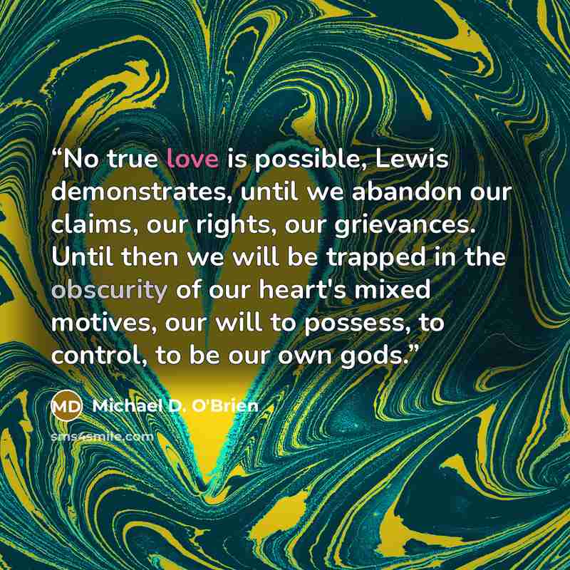 “No true love is possible, Lewis demonstrates, until we abandon our claims, our rights, our grievances. Until then we will be trapped in the obscurity of our heart's mixed motives, our will to possess, to control, to be our own gods.” quote by Michael D. O'Brien