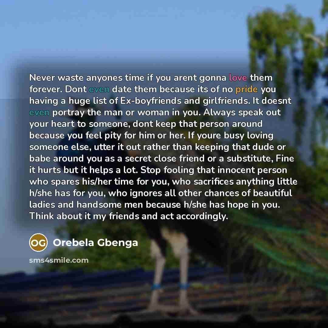 “Never waste anyones time if you arent gonna love them forever. Dont even date them because its of no pride you having a huge list of Ex-boyfriends and girlfriends. It doesnt even portray the man or woman in you. Always speak out your heart to someone, dont keep that person around because you feel…” quote by Orebela Gbenga