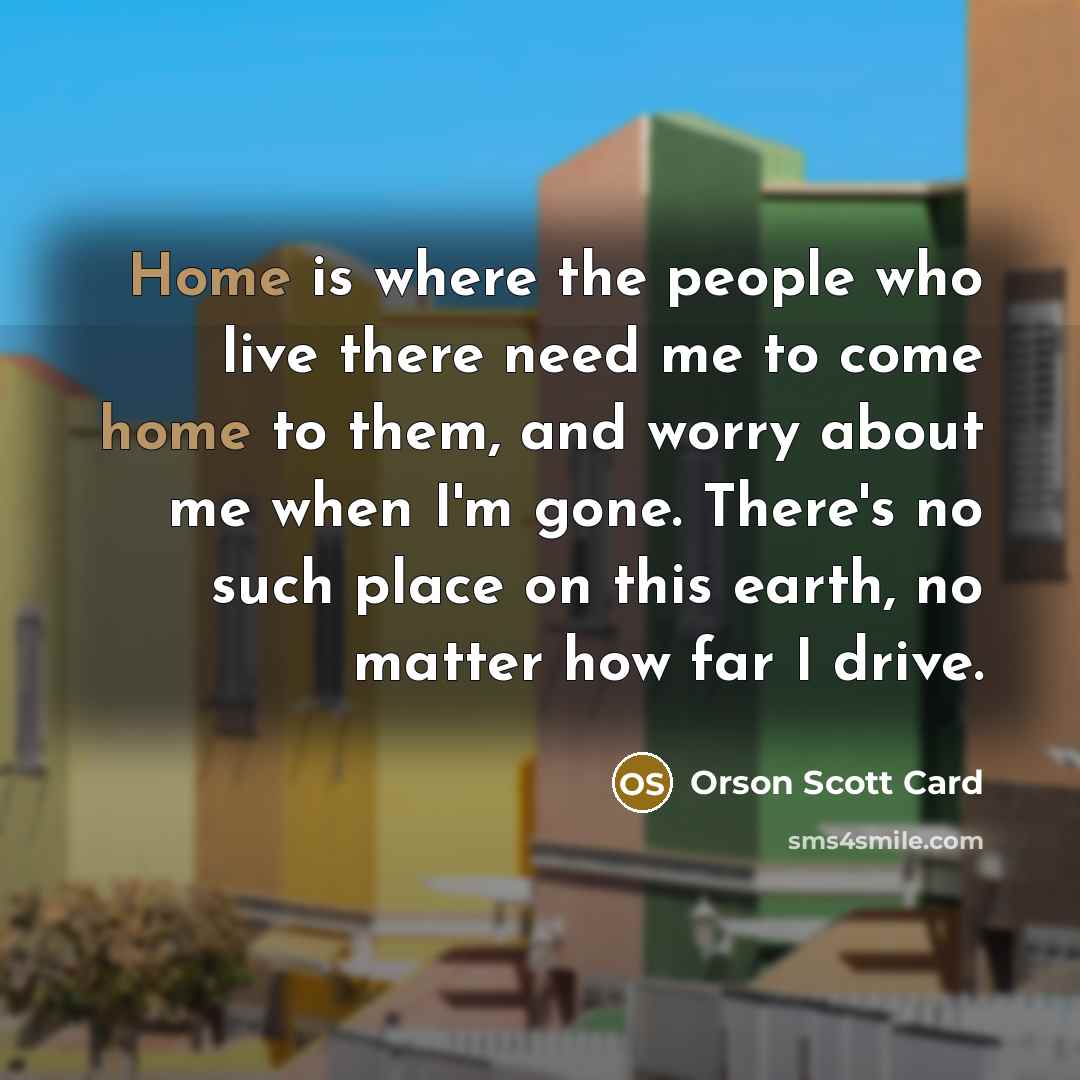 “Home is where the people who live there need me to come home to them, and worry about me when I'm gone. There's no such place on this earth, no matter how far I drive.” quote by Orson Scott Card