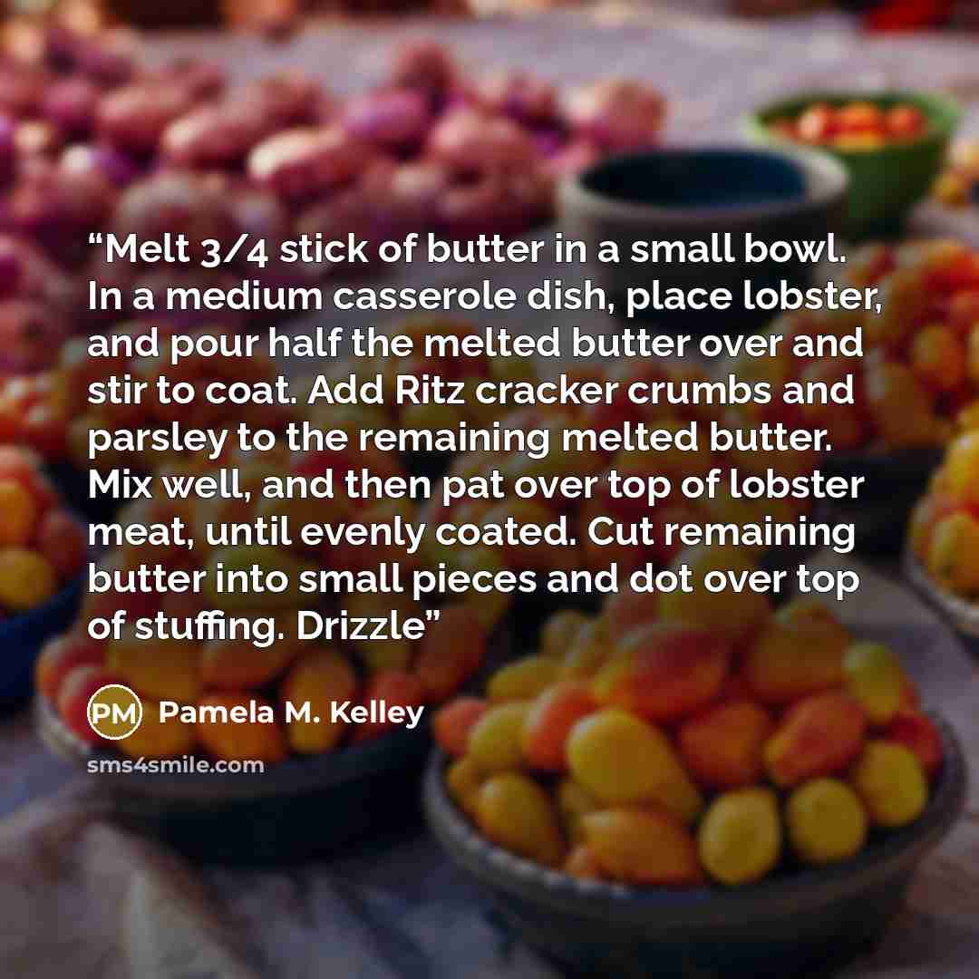 “Melt 3/4 stick of butter in a small bowl. In a medium casserole dish, place lobster, and pour half the melted butter over and stir to coat. Add Ritz cracker crumbs and parsley to the remaining melted butter. Mix well, and then pat over top of lobster meat, until evenly coated. Cut remaining butter…” quote by Pamela M. Kelley