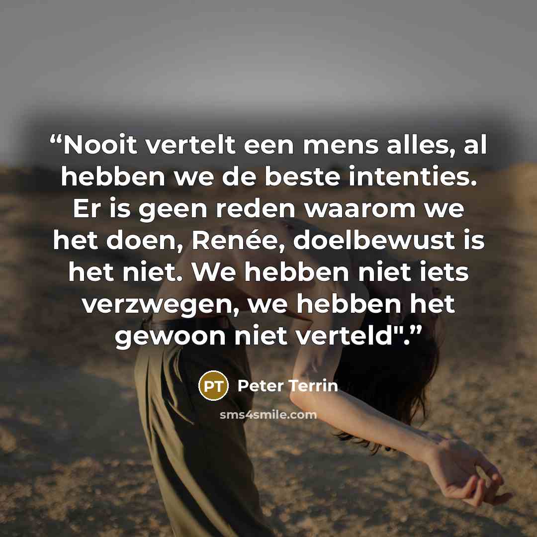 “Nooit vertelt een mens alles, al hebben we de beste intenties. Er is geen reden waarom we het doen, Renée, doelbewust is het niet. We hebben niet iets verzwegen, we hebben het gewoon niet verteld".” quote by Peter Terrin