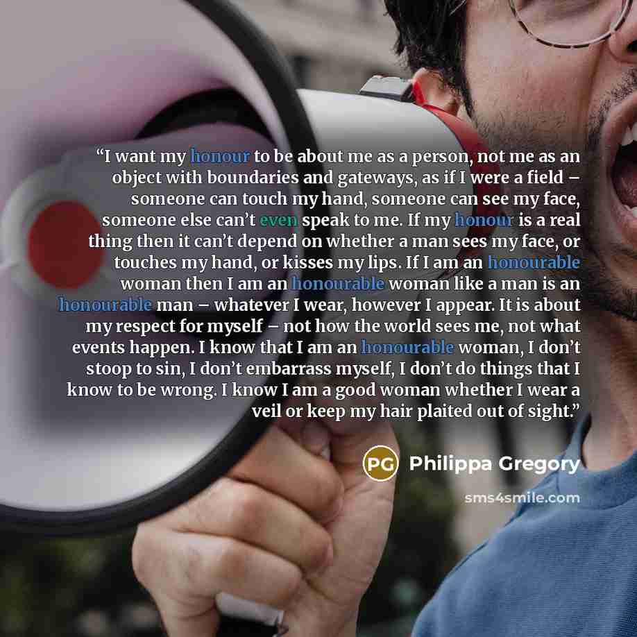 “I want my honour to be about me as a person, not me as an object with boundaries and gateways, as if I were a field – someone can touch my hand, someone can see my face, someone else can’t even speak to me. If my honour is a real thing then it can’t depend on whether a man sees my face, or touches…” quote by Philippa Gregory