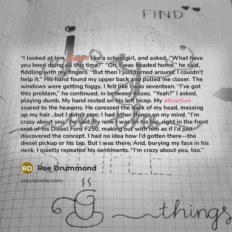 “I looked at him, giggled like a schoolgirl, and asked, “What have you been doing all this time?” “Oh, I was headed home,” he said, fiddling with my fingers. “But then I just turned around; I couldn’t help it.” His hand found my upper back and pulled me closer. The windows were getting foggy. I…” quote by Ree Drummond