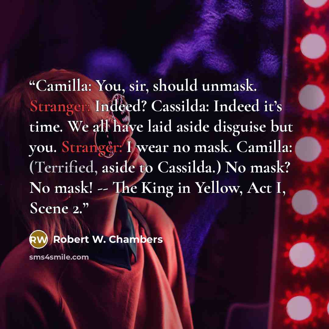 “Camilla: You, sir, should unmask. Stranger: Indeed? Cassilda: Indeed it’s time. We all have laid aside disguise but you. Stranger: I wear no mask. Camilla: (Terrified, aside to Cassilda.) No mask? No mask! -- The King in Yellow, Act I, Scene 2.” quote by Robert W. Chambers