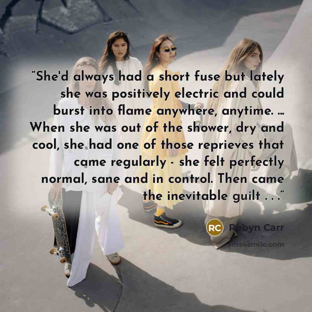 “She'd always had a short fuse but lately she was positively electric and could burst into flame anywhere, anytime. ... When she was out of the shower, dry and cool, she had one of those reprieves that came regularly - she felt perfectly normal, sane and in control. Then came the inevitable guilt…” quote by Robyn Carr