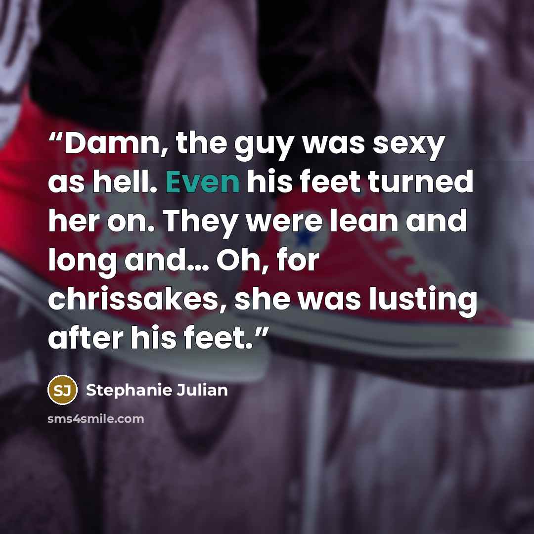“Damn, the guy was sexy as hell. Even his feet turned her on. They were lean and long and… Oh, for chrissakes, she was lusting after his feet.” quote by Stephanie Julian