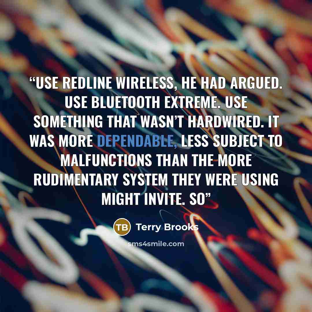 “Use Redline wireless, he had argued. Use Bluetooth Extreme. Use something that wasn’t hardwired. It was more dependable, less subject to malfunctions than the more rudimentary system they were using might invite. So” quote by Terry Brooks