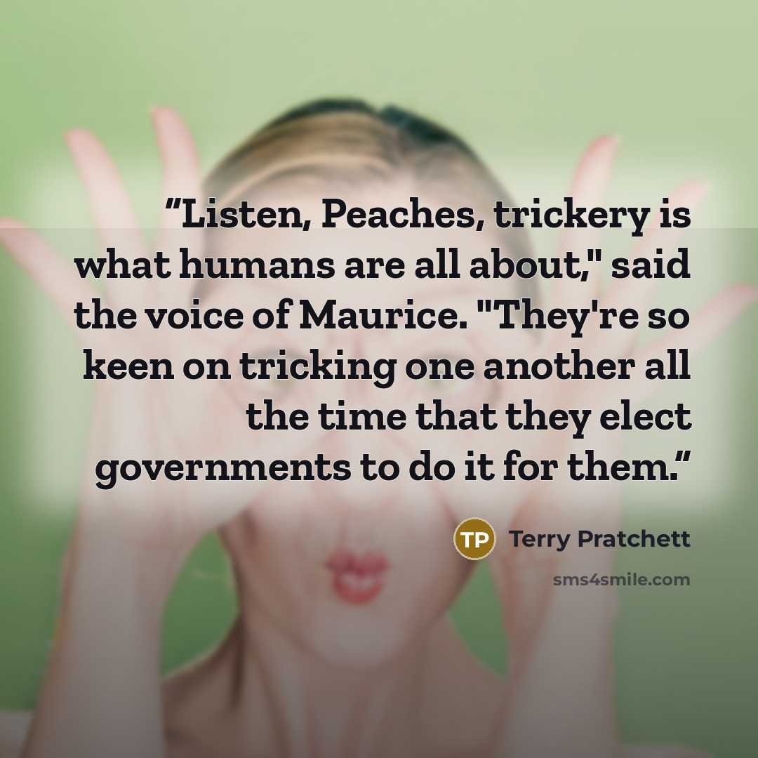 “Listen, Peaches, trickery is what humans are all about," said the voice of Maurice. "They're so keen on tricking one another all the time that they elect governments to do it for them.” quote by Terry Pratchett