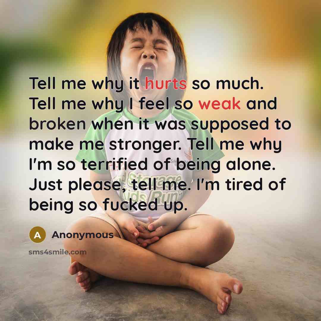 “Tell me why it hurts so much. Tell me why I feel so weak and broken when it was supposed to make me stronger. Tell me why I'm so terrified of being alone. Just please, tell me. I'm tired of being so fucked up.” quote by Anonymous