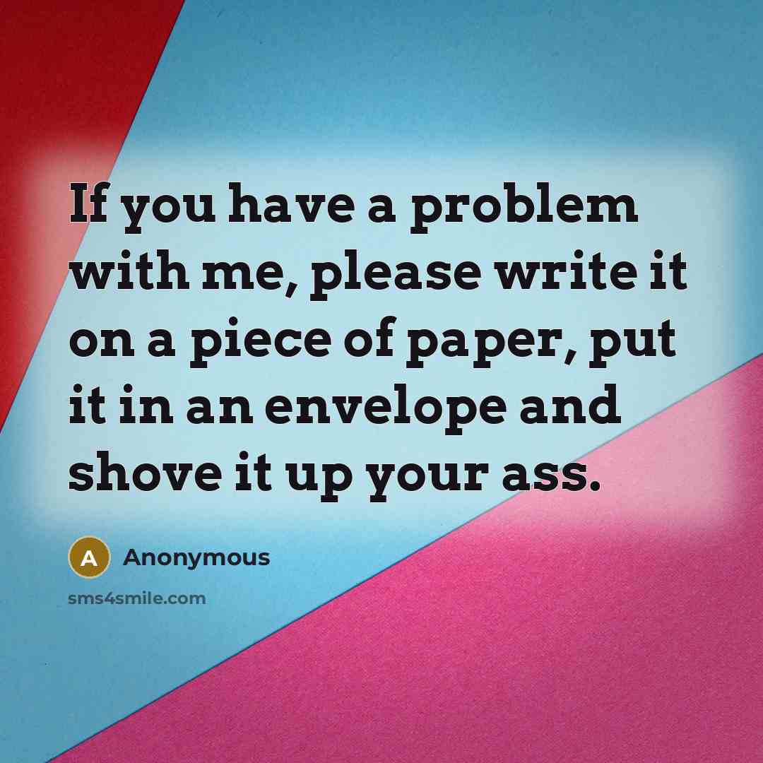 “If you have a problem with me, please write it on a piece of paper, put it in an envelope and shove it up your ass.” quote by Anonymous