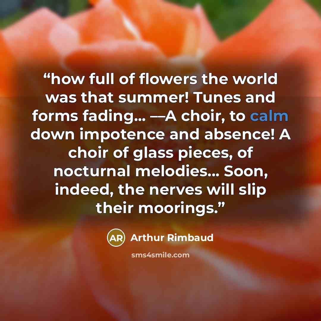 “how full of flowers the world was that summer! Tunes and forms fading... ––A choir, to calm down impotence and absence! A choir of glass pieces, of nocturnal melodies... Soon, indeed, the nerves will slip their moorings.” quote by Arthur Rimbaud