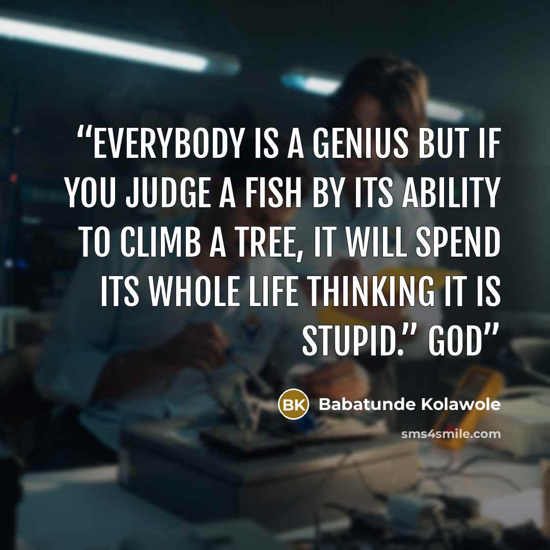“Everybody is a genius but if you judge a fish by its ability to climb a tree, it will spend its whole life thinking it is stupid.” God” quote by Babatunde Kolawole