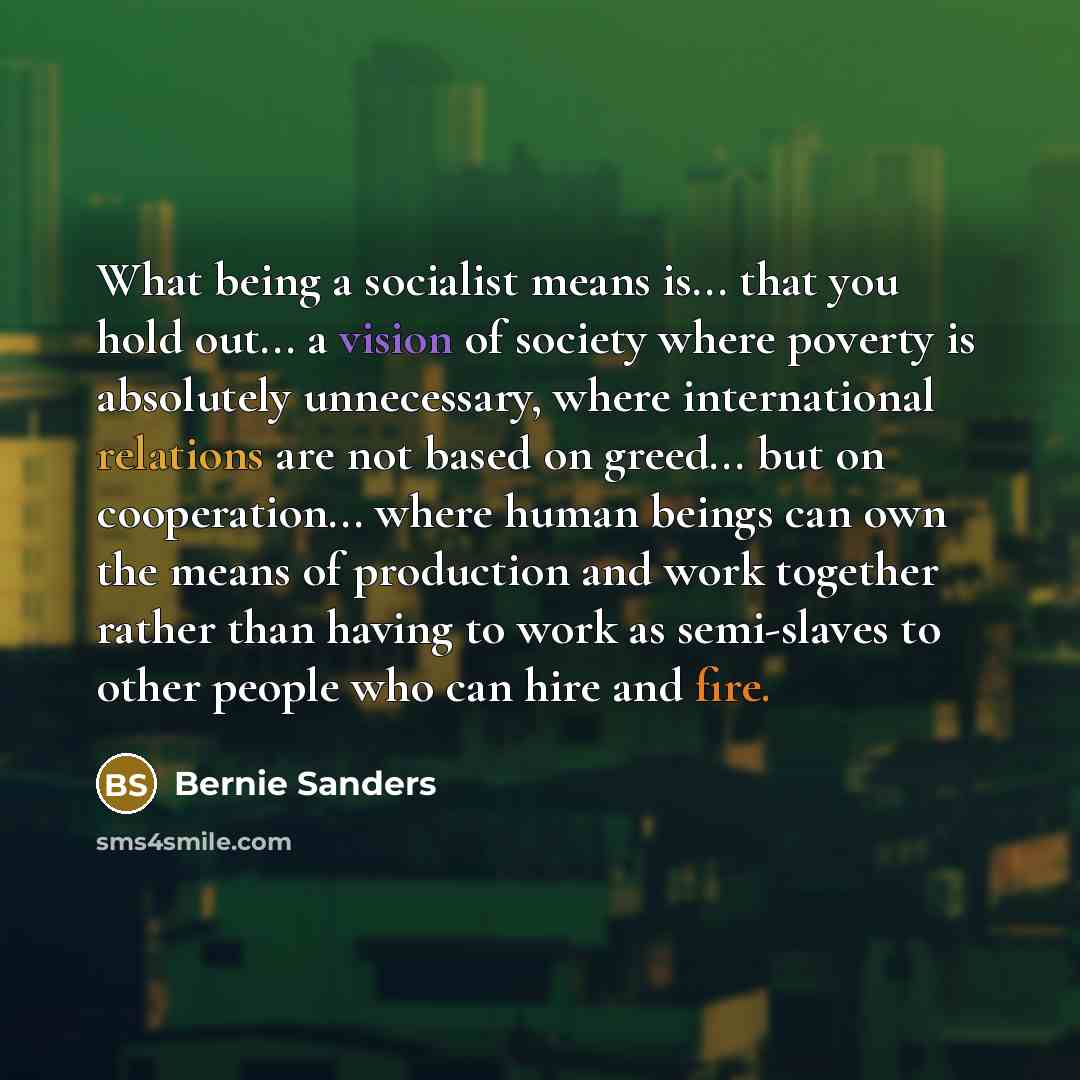 “What being a socialist means is... that you hold out... a vision of society where poverty is absolutely unnecessary, where international relations are not based on greed... but on cooperation... where human beings can own the means of production and work together rather than having to work as…” quote by Bernie Sanders