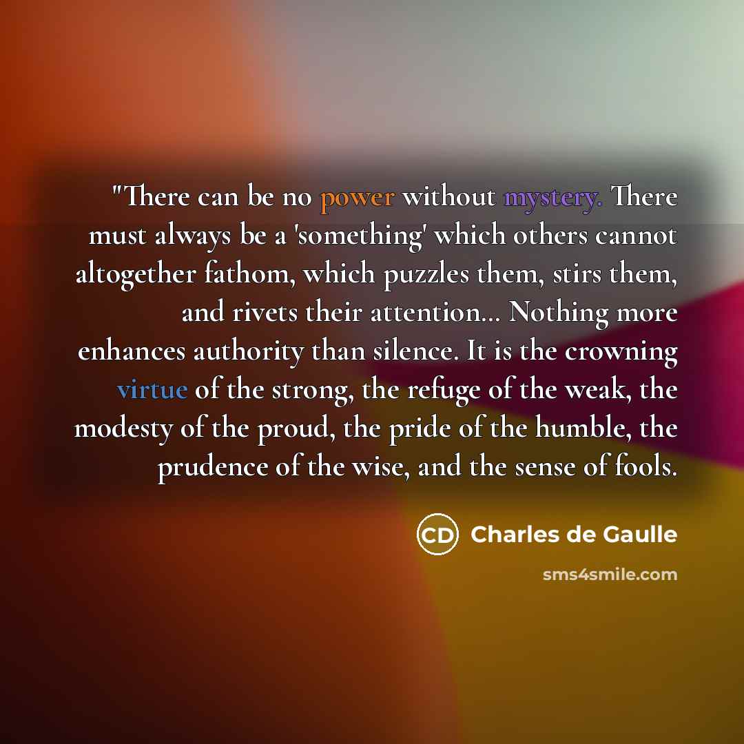 “"There can be no power without mystery. There must always be a 'something' which others cannot altogether fathom, which puzzles them, stirs them, and rivets their attention… Nothing more enhances authority than silence. It is the crowning virtue of the strong, the refuge of the weak, the modesty…” quote by Charles De Gaulle