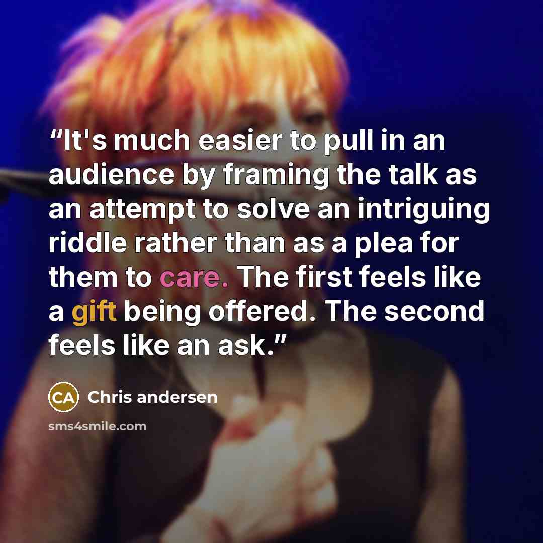 “It's much easier to pull in an audience by framing the talk as an attempt to solve an intriguing riddle rather than as a plea for them to care. The first feels like a gift being offered. The second feels like an ask.” quote by Chris andersen