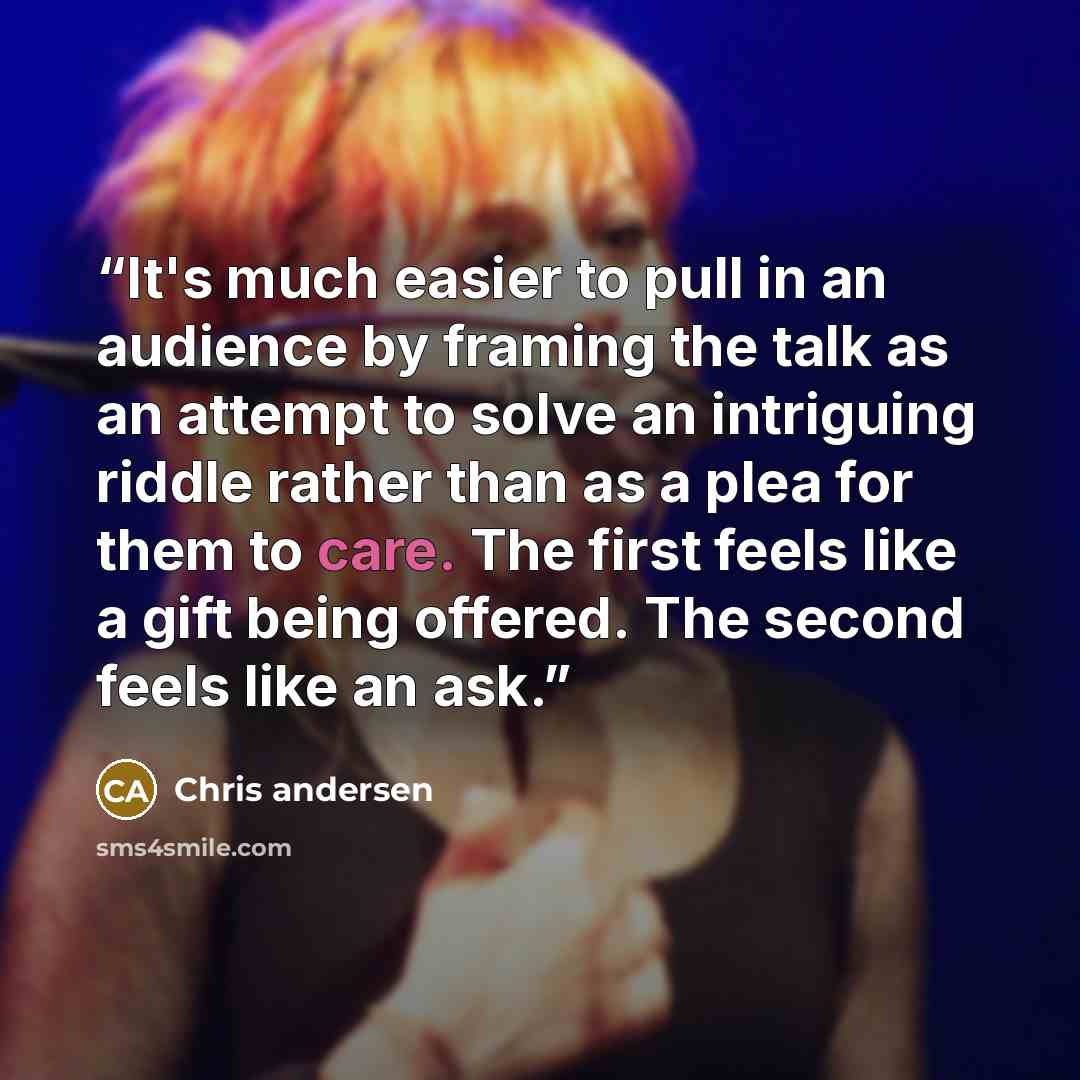 “It's much easier to pull in an audience by framing the talk as an attempt to solve an intriguing riddle rather than as a plea for them to care. The first feels like a gift being offered. The second feels like an ask.” quote by Chris andersen