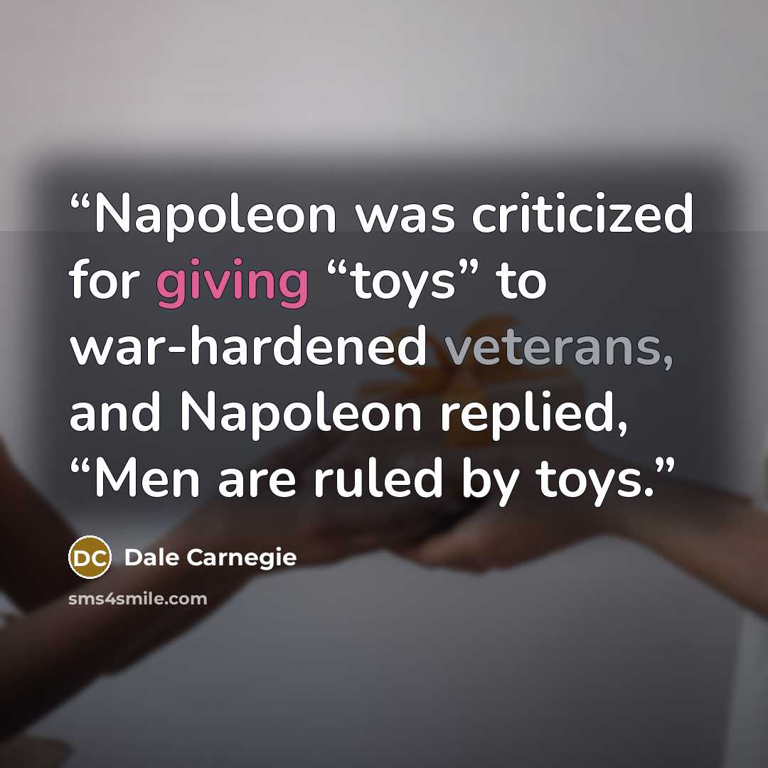 “Napoleon was criticized for giving “toys” to war-hardened veterans, and Napoleon replied, “Men are ruled by toys.” quote by Dale Carnegie