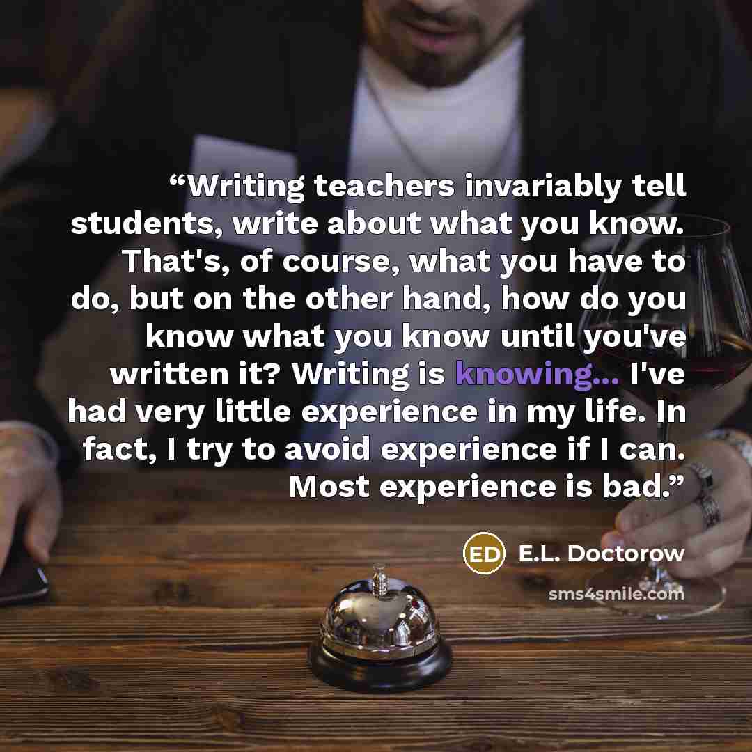 “Writing teachers invariably tell students, write about what you know. That's, of course, what you have to do, but on the other hand, how do you know what you know until you've written it? Writing is knowing... I've had very little experience in my life. In fact, I try to avoid experience if I can…” quote by E.L. Doctorow