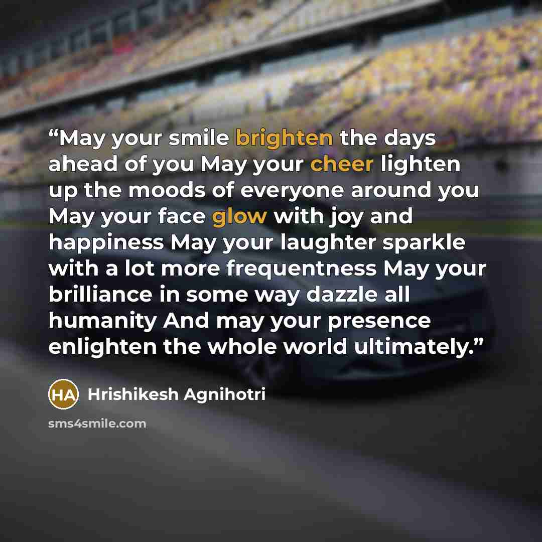 “May your smile brighten the days ahead of you May your cheer lighten up the moods of everyone around you May your face glow with joy and happiness May your laughter sparkle with a lot more frequentness May your brilliance in some way dazzle all humanity And may your presence enlighten the whole…” quote by Hrishikesh Agnihotri