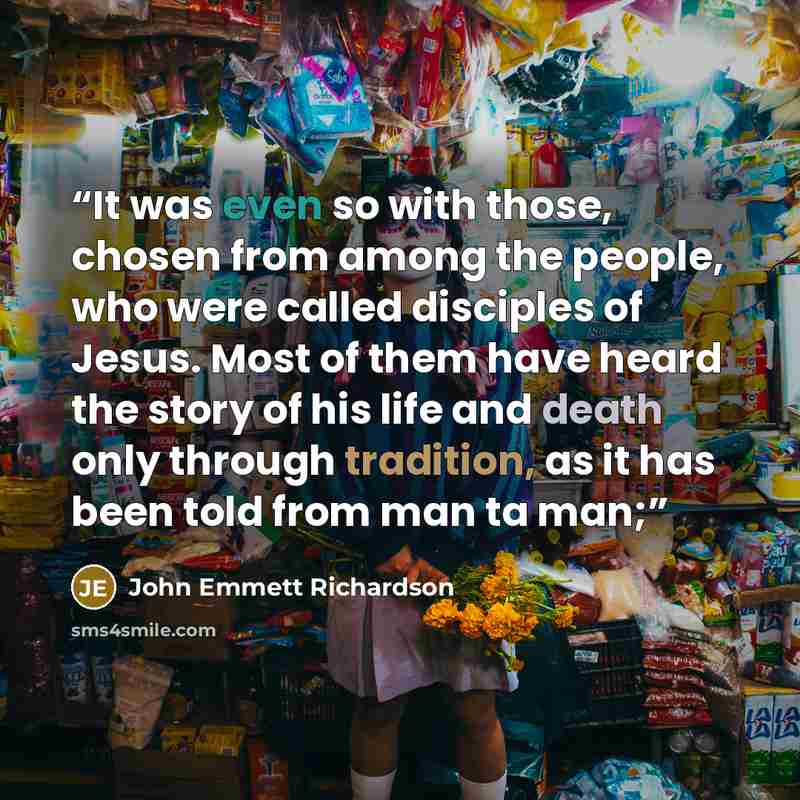 “It was even so with those, chosen from among the people, who were called disciples of Jesus. Most of them have heard the story of his life and death only through tradition, as it has been told from man ta man;” quote by John Emmett Richardson