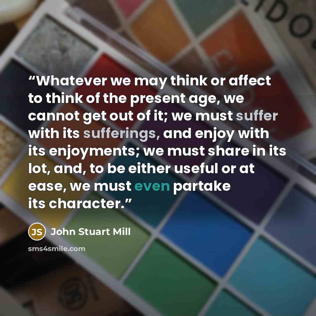 “Whatever we may think or affect to think of the present age, we cannot get out of it; we must suffer with its sufferings, and enjoy with its enjoyments; we must share in its lot, and, to be either useful or at ease, we must even partake its character.” quote by John Stuart Mill