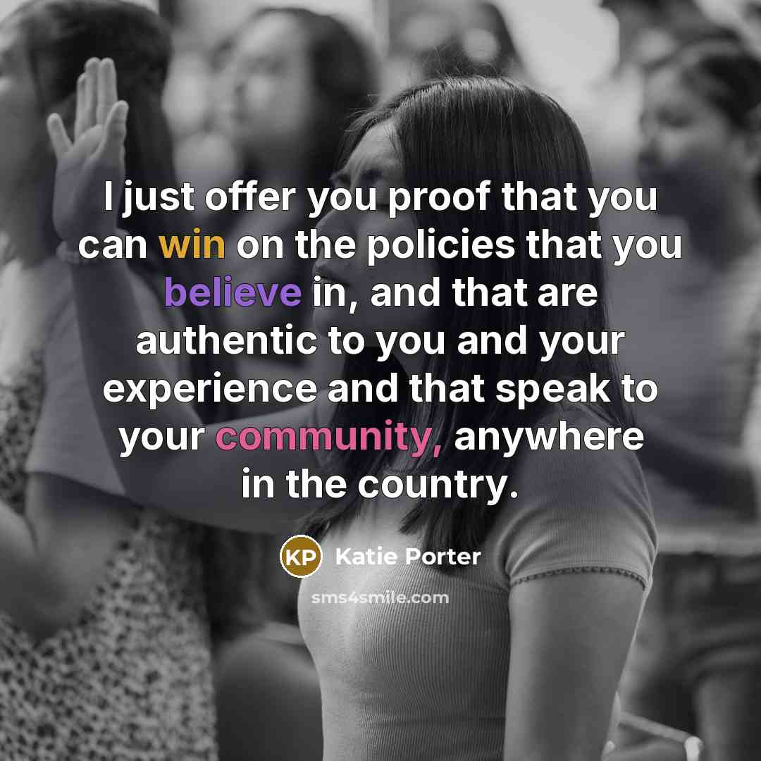 “I just offer you proof that you can win on the policies that you believe in, and that are authentic to you and your experience and that speak to your community, anywhere in the country.” quote by Katie Porter