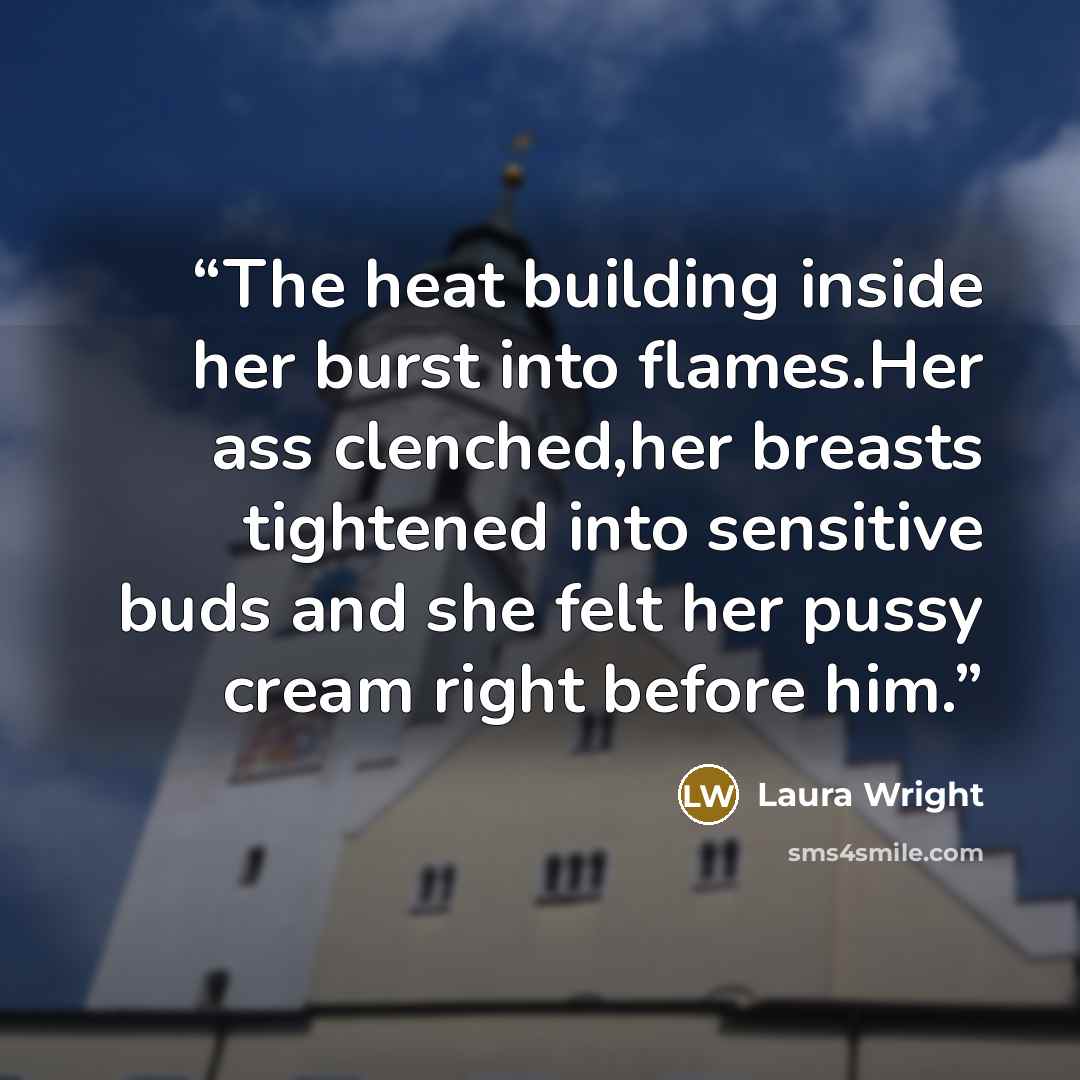 “The heat building inside her burst into flames.Her ass clenched,her breasts tightened into sensitive buds and she felt her pussy cream right before him.” quote by Laura Wright