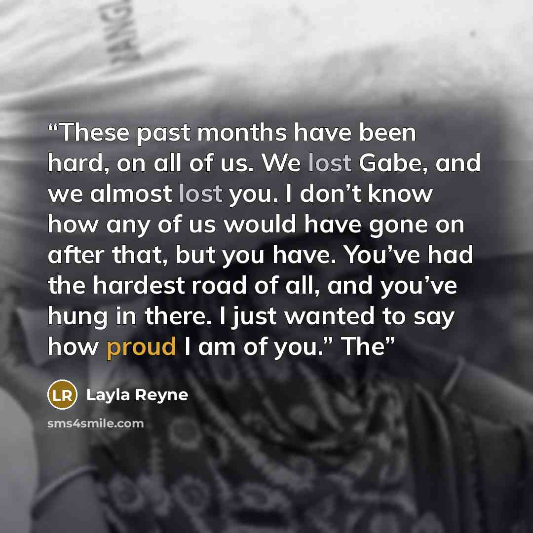 “These past months have been hard, on all of us. We lost Gabe, and we almost lost you. I don’t know how any of us would have gone on after that, but you have. You’ve had the hardest road of all, and you’ve hung in there. I just wanted to say how proud I am of you.” The” quote by Layla Reyne