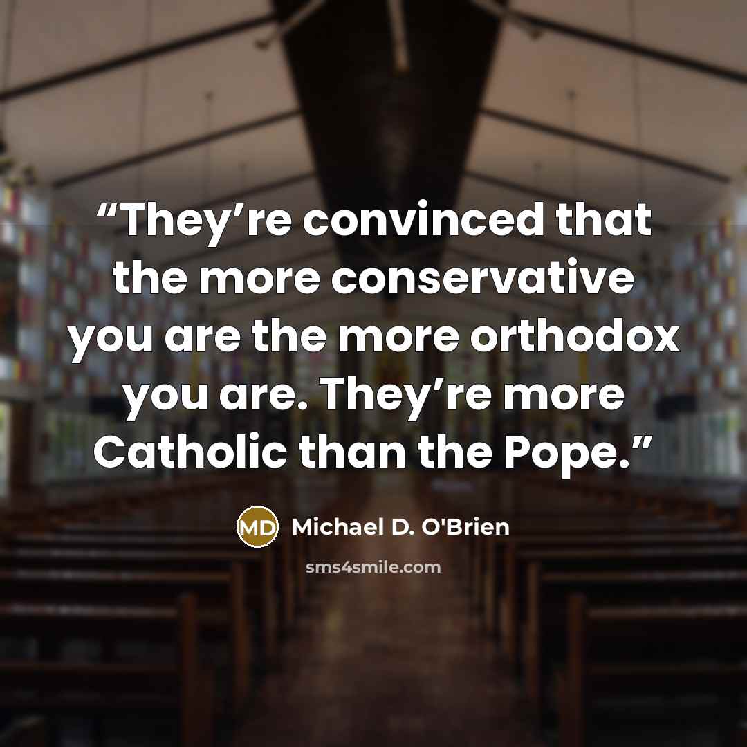 “They’re convinced that the more conservative you are the more orthodox you are. They’re more Catholic than the Pope.” quote by Michael D. O'Brien