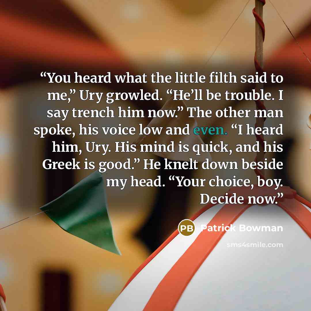 “You heard what the little filth said to me,” Ury growled. “He’ll be trouble. I say trench him now.” The other man spoke, his voice low and even. “I heard him, Ury. His mind is quick, and his Greek is good.” He knelt down beside my head. “Your choice, boy. Decide now.” quote by Patrick Bowman