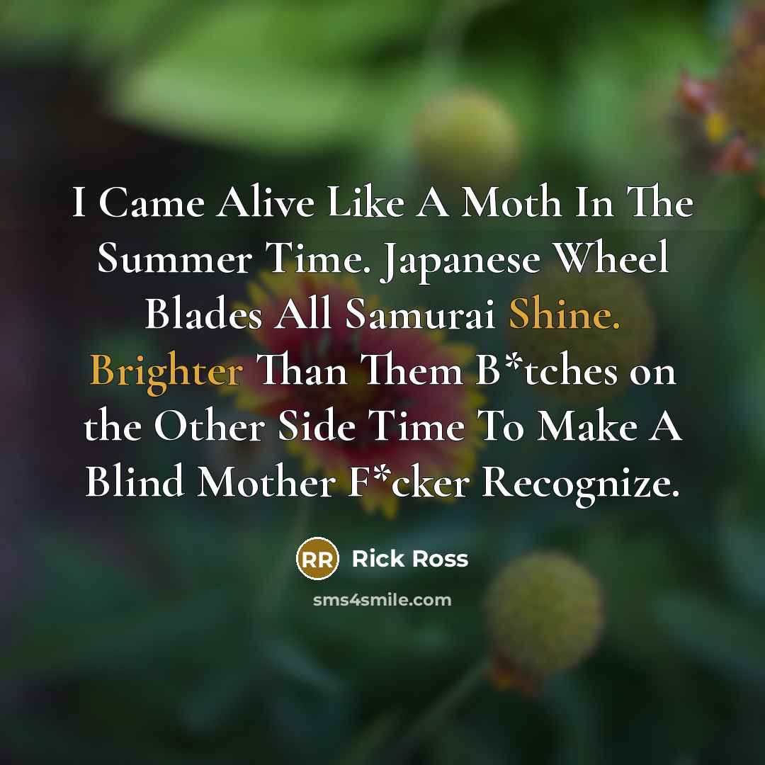 “I Came Alive Like A Moth In The Summer Time. Japanese Wheel Blades All Samurai Shine. Brighter Than Them B*tches on the Other Side Time To Make A Blind Mother F*cker Recognize.” quote by Rick Ross