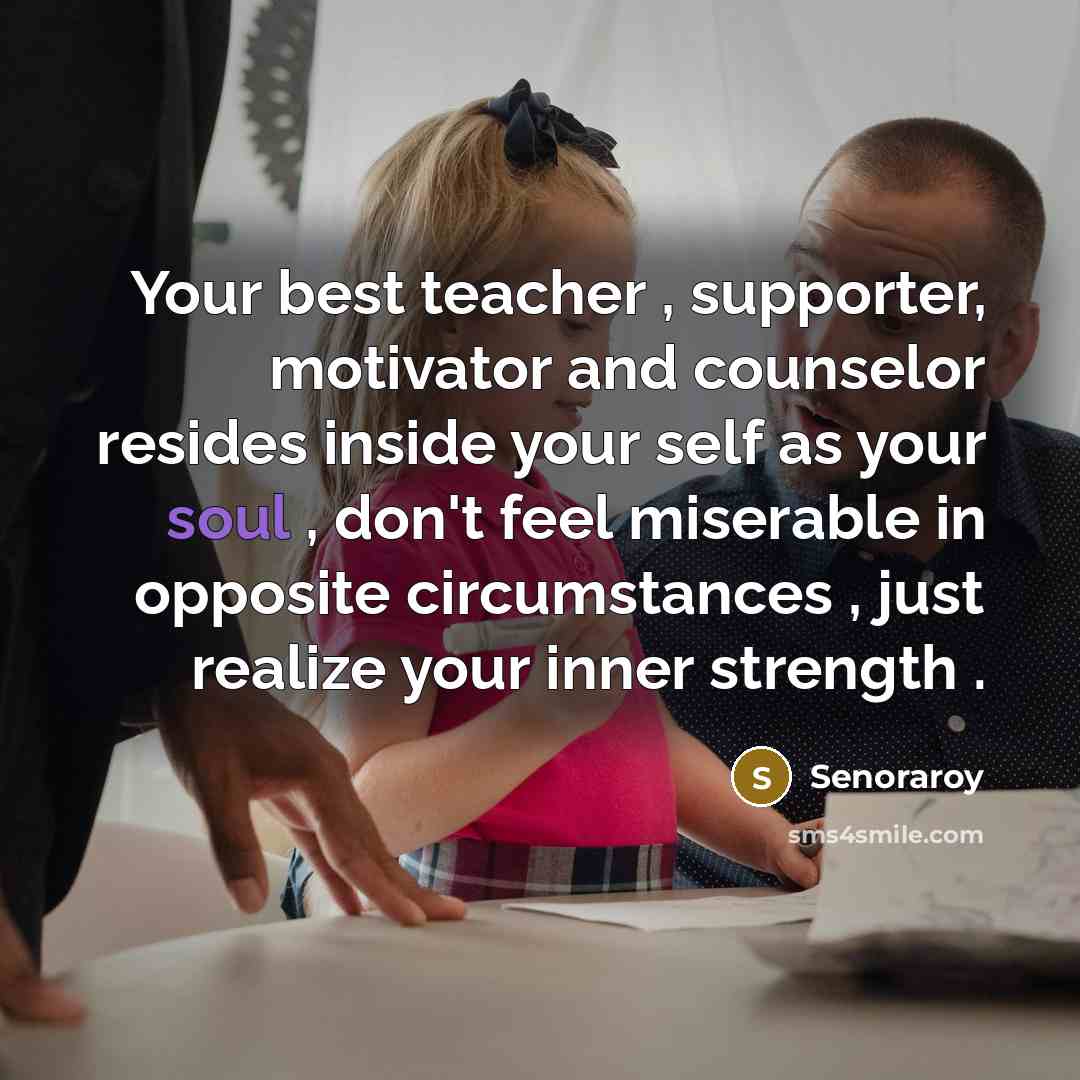 “Your best teacher , supporter, motivator and counselor resides inside your self as your soul , don't feel miserable in opposite circumstances , just realize your inner strength .” quote by Senoraroy
