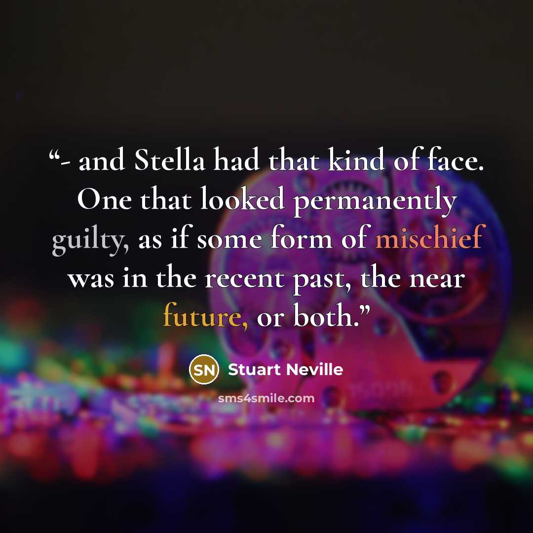 “- and Stella had that kind of face. One that looked permanently guilty, as if some form of mischief was in the recent past, the near future, or both.” quote by Stuart Neville