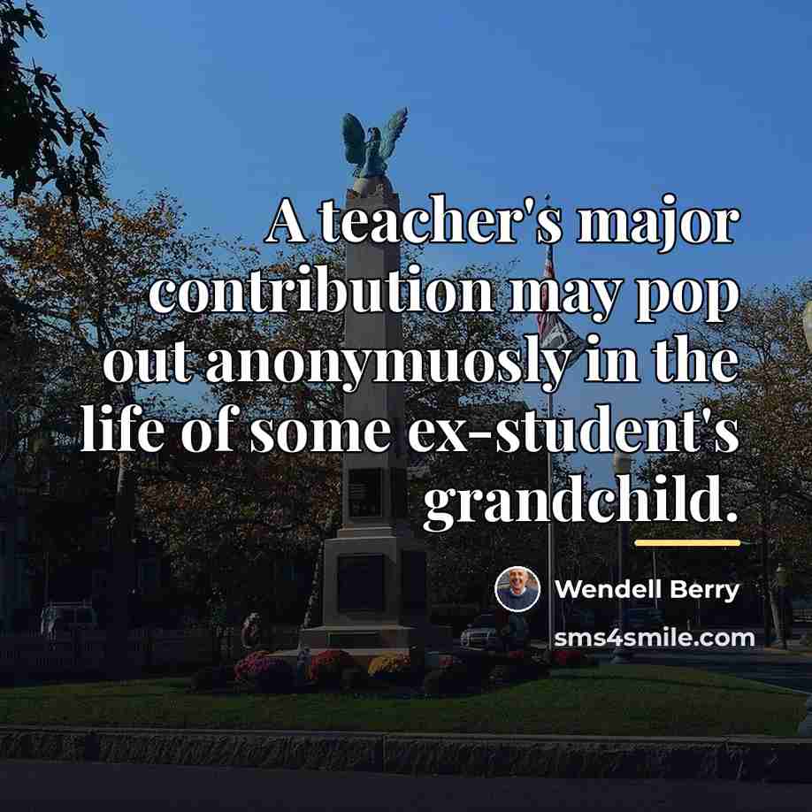 “A teacher's major contribution may pop out anonymuosly in the…” quote by Wendell Berry
