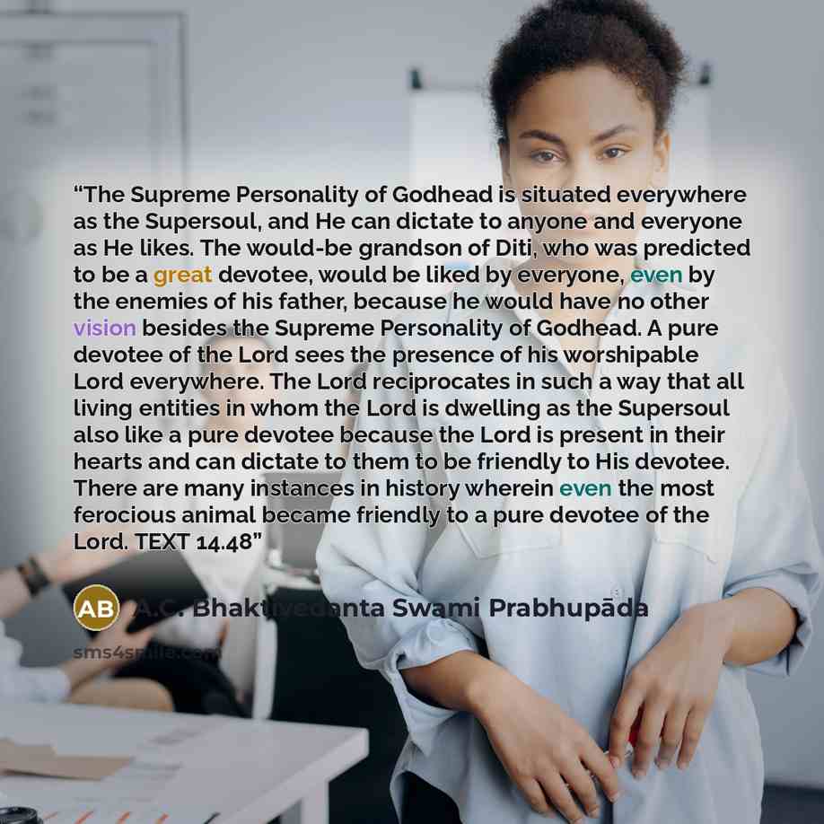 “The Supreme Personality of Godhead is situated everywhere as the Supersoul, and He can dictate to anyone and everyone as He likes. The would-be grandson of Diti, who was predicted to be a great devotee, would be liked by everyone, even by the enemies of his father, because he would have no other…” quote by A.C. Bhaktivedanta Swami Prabhupāda