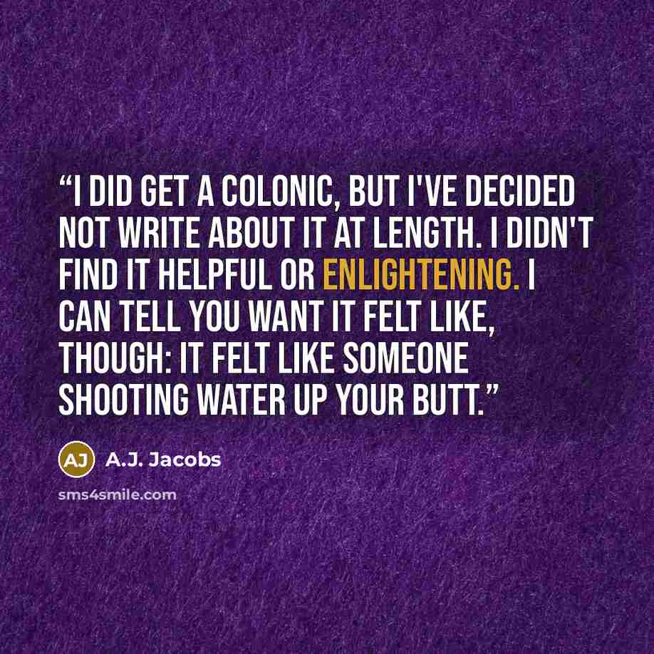“I did get a colonic, but I've decided not write about it at length. I didn't find it helpful or enlightening. I can tell you want it felt like, though: It felt like someone shooting water up your butt.” quote by A.J. Jacobs