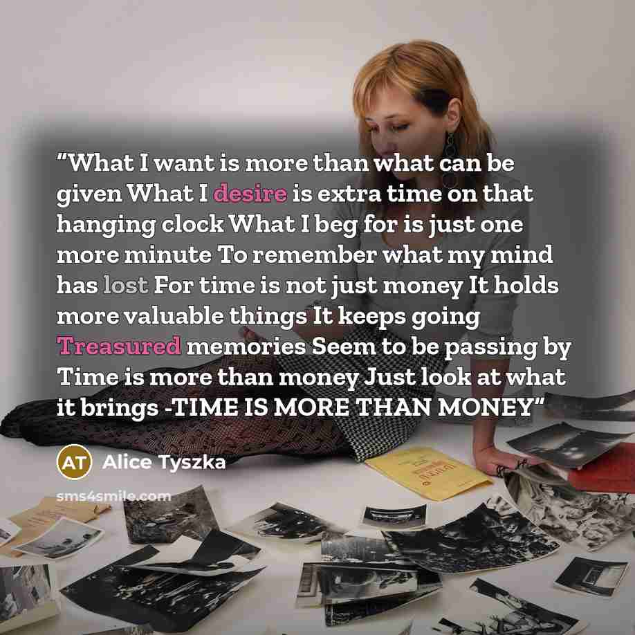 “What I want is more than what can be given What I desire is extra time on that hanging clock What I beg for is just one more minute To remember what my mind has lost For time is not just money It holds more valuable things It keeps going Treasured memories Seem to be passing by Time is more than…” quote by Alice Tyszka