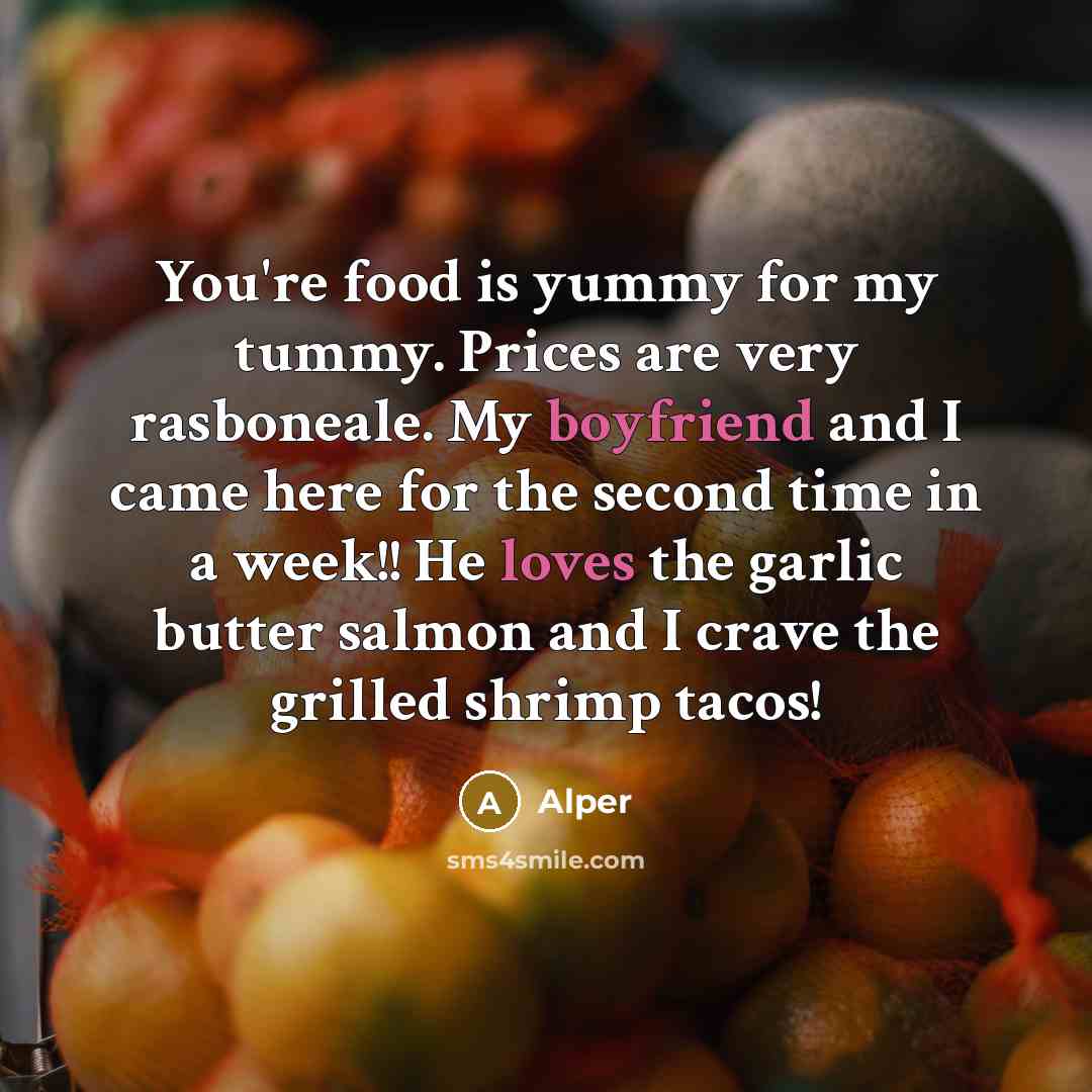 “You're food is yummy for my tummy. Prices are very rasboneale. My boyfriend and I came here for the second time in a week!! He loves the garlic butter salmon and I crave the grilled shrimp tacos!” quote by Alper
