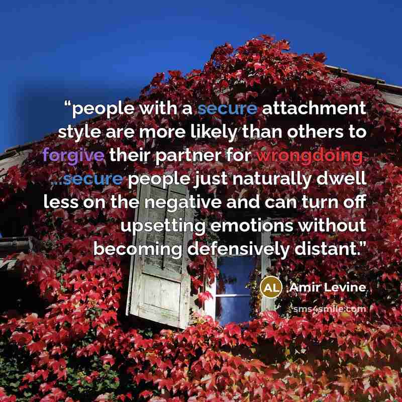 “people with a secure attachment style are more likely than others to forgive their partner for wrongdoing. ...secure people just naturally dwell less on the negative and can turn off upsetting emotions without becoming defensively distant.” quote by Amir Levine