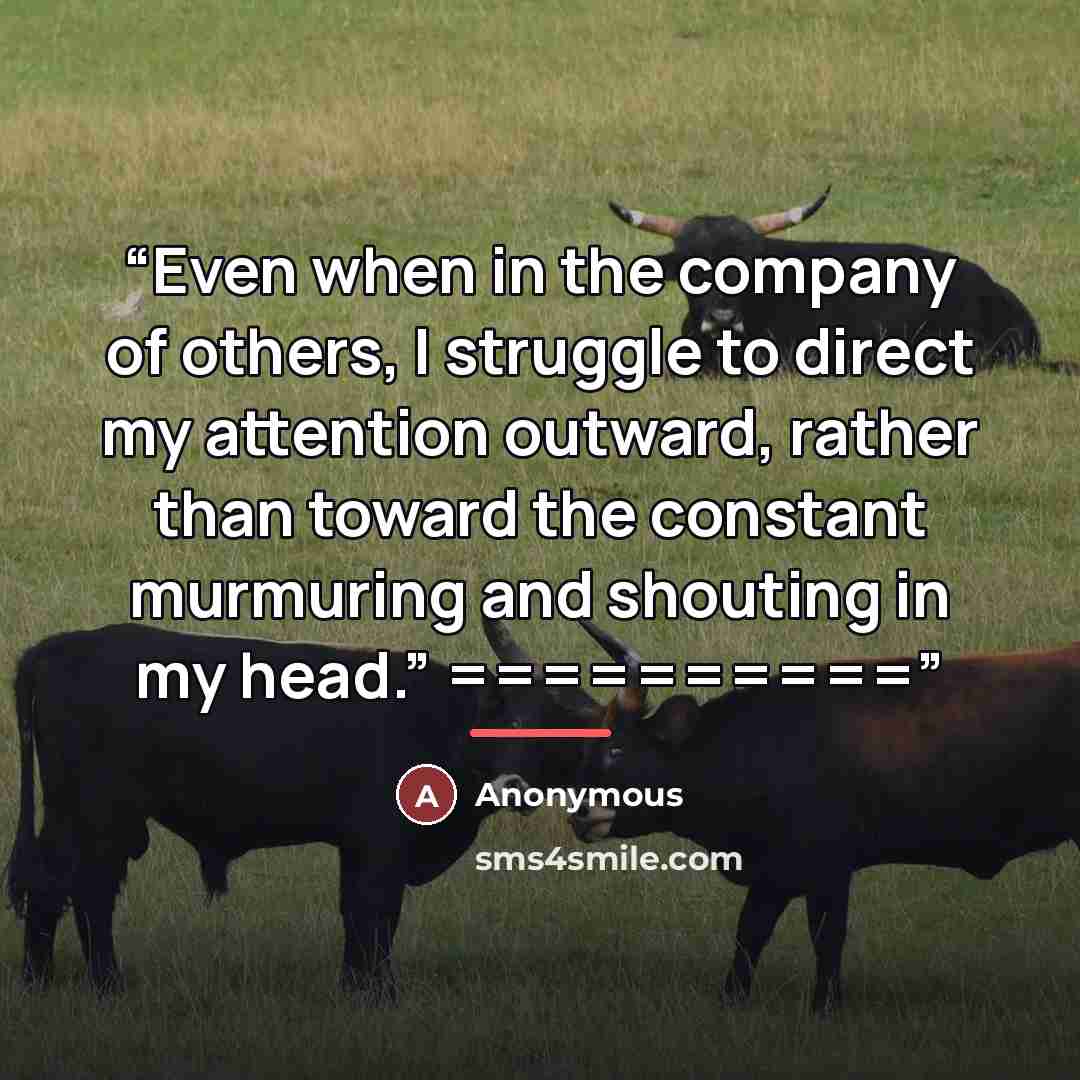 “Even when in the company of others, I struggle to direct my attention outward, rather than toward the constant murmuring and shouting in my head.” ==========” quote by Anonymous