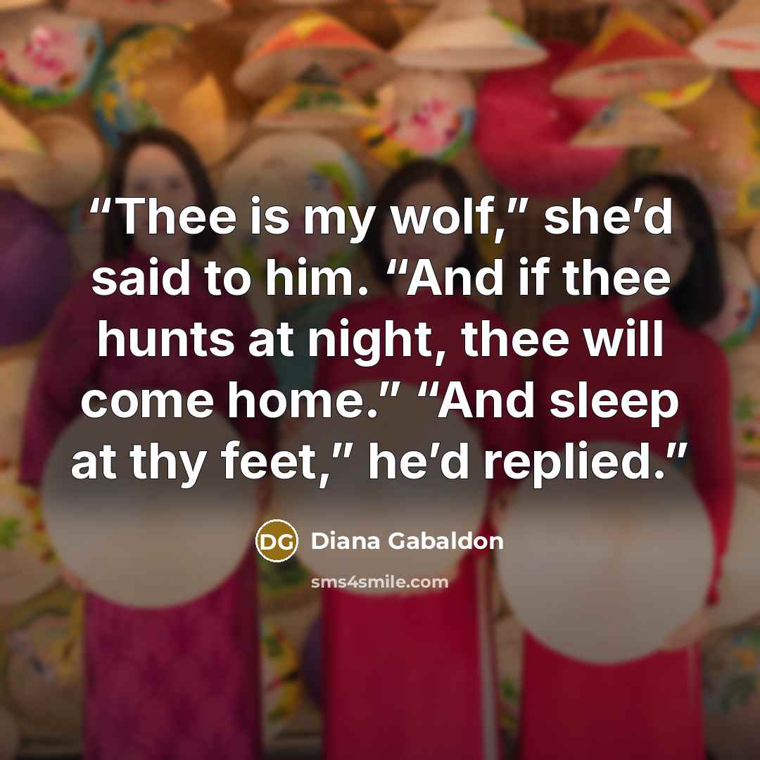 “Thee is my wolf,” she’d said to him. “And if thee hunts at night, thee will come home.” “And sleep at thy feet,” he’d replied.” quote by Diana Gabaldon
