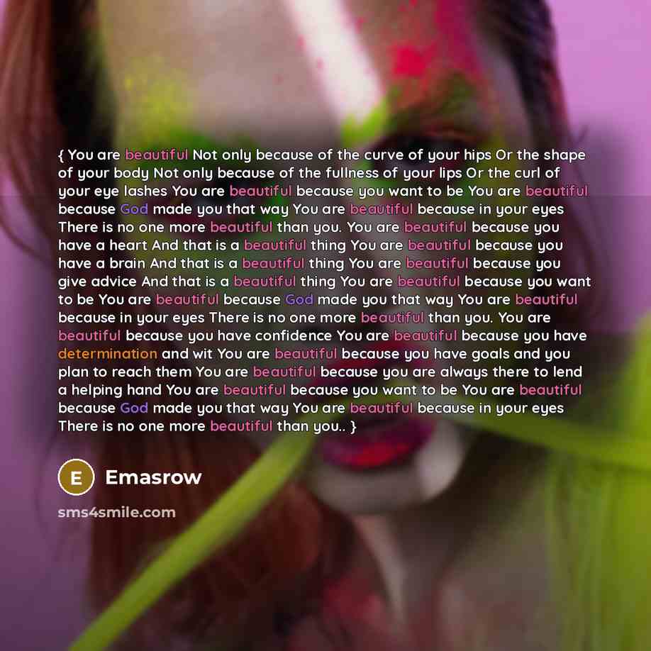 “{ You are beautiful Not only because of the curve of your hips Or the shape of your body Not only because of the fullness of your lips Or the curl of your eye lashes You are beautiful because you want to be You are beautiful because God made you that way You are beautiful because in your eyes…” quote by Emasrow