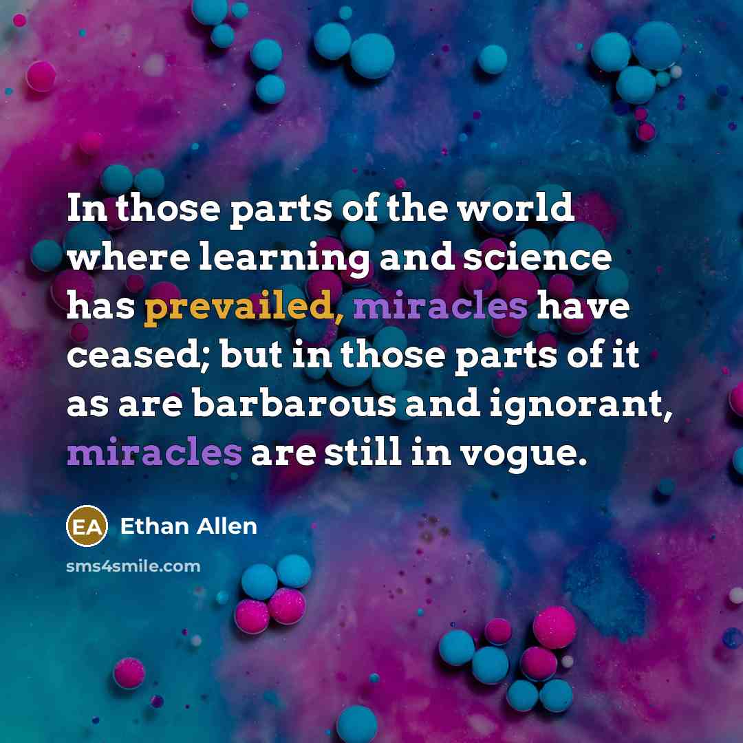“In those parts of the world where learning and science has prevailed, miracles have ceased; but in those parts of it as are barbarous and ignorant, miracles are still in vogue.” quote by Ethan Allen