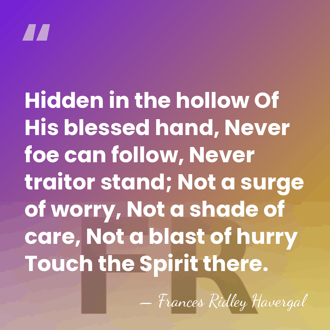 Hidden in the hollow Of His blessed hand, Never foe can follow,&hellip; - Frances Ridley Havergal