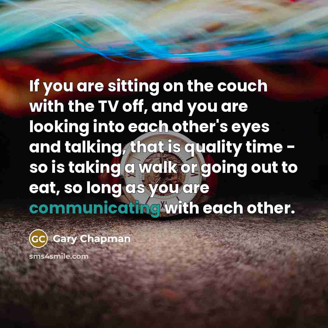 “If you are sitting on the couch with the TV off, and you are looking into each other's eyes and talking, that is quality time - so is taking a walk or going out to eat, so long as you are communicating with each other.” quote by Gary Chapman