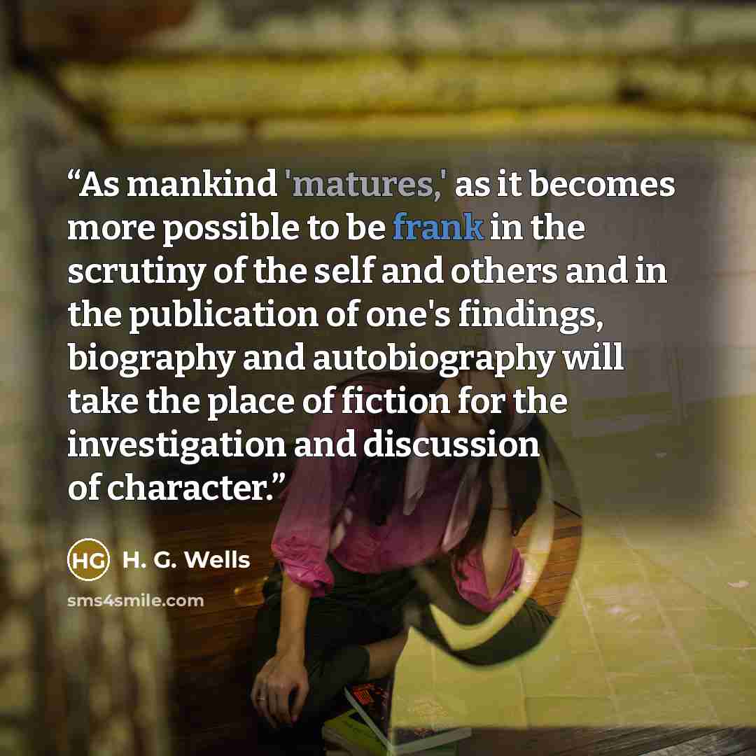 “As mankind 'matures,' as it becomes more possible to be frank in the scrutiny of the self and others and in the publication of one's findings, biography and autobiography will take the place of fiction for the investigation and discussion of character.” quote by H. G. Wells