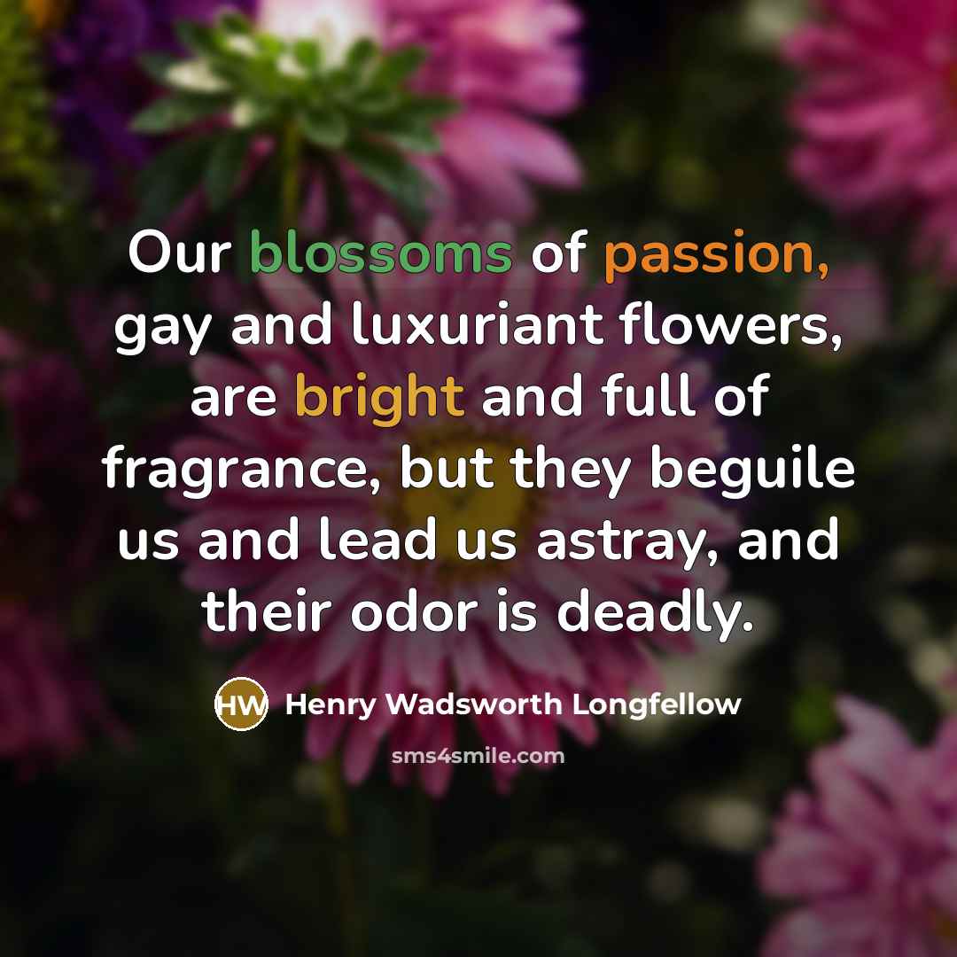 “Our blossoms of passion, gay and luxuriant flowers, are bright and full of fragrance, but they beguile us and lead us astray, and their odor is deadly.” quote by Henry Wadsworth Longfellow