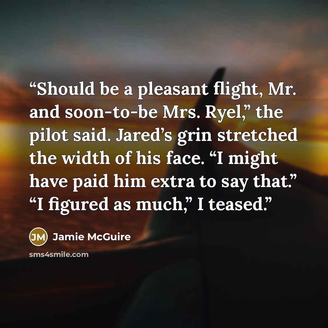 “Should be a pleasant flight, Mr. and soon-to-be Mrs. Ryel,” the pilot said. Jared’s grin stretched the width of his face. “I might have paid him extra to say that.” “I figured as much,” I teased.” quote by Jamie McGuire
