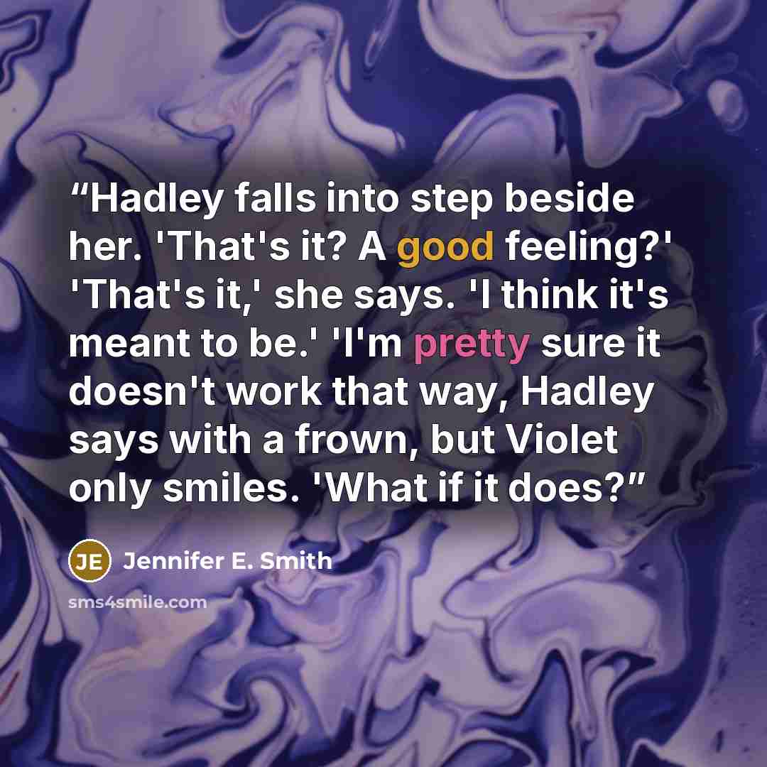 “Hadley falls into step beside her. 'That's it? A good feeling?' 'That's it,' she says. 'I think it's meant to be.' 'I'm pretty sure it doesn't work that way, Hadley says with a frown, but Violet only smiles. 'What if it does?” quote by Jennifer E. Smith
